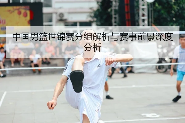 中国男篮世锦赛分组解析与赛事前景深度分析